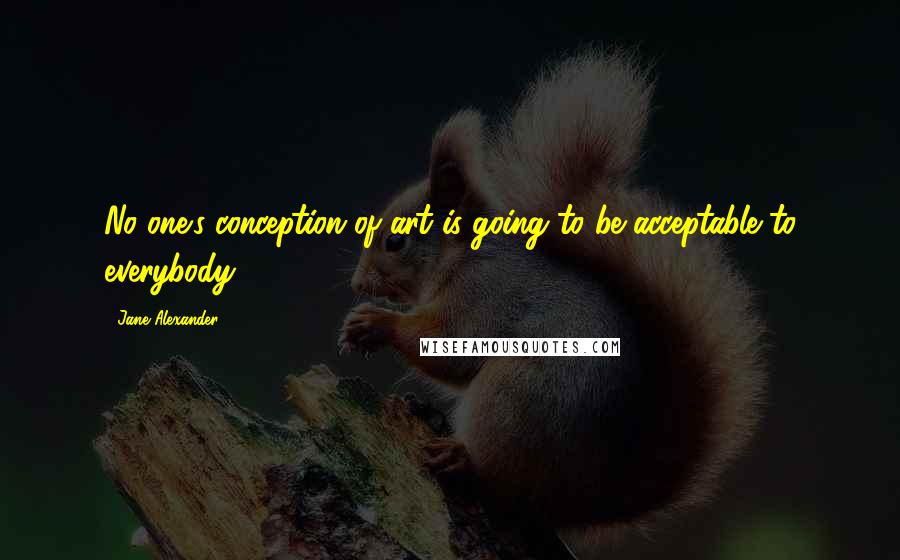 Jane Alexander Quotes: No one's conception of art is going to be acceptable to everybody.