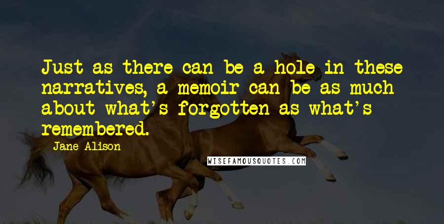 Jane Alison Quotes: Just as there can be a hole in these narratives, a memoir can be as much about what's forgotten as what's remembered.