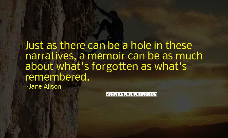 Jane Alison Quotes: Just as there can be a hole in these narratives, a memoir can be as much about what's forgotten as what's remembered.