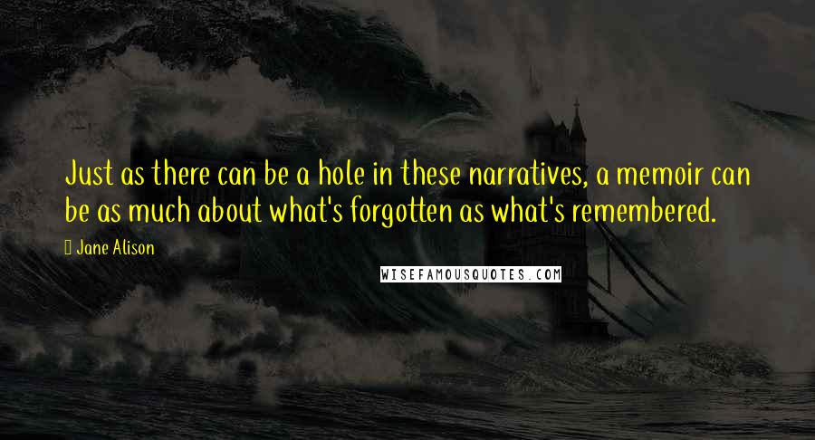 Jane Alison Quotes: Just as there can be a hole in these narratives, a memoir can be as much about what's forgotten as what's remembered.