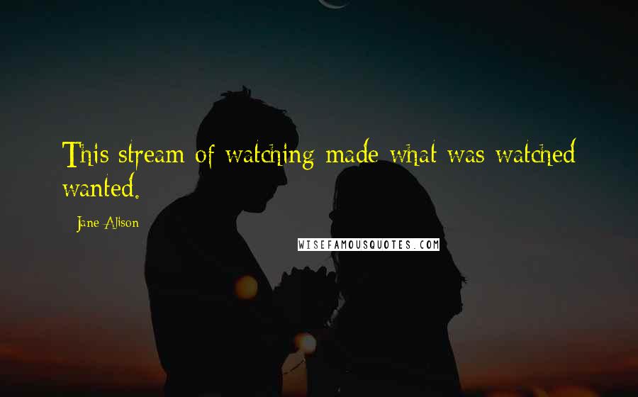 Jane Alison Quotes: This stream of watching made what was watched wanted.