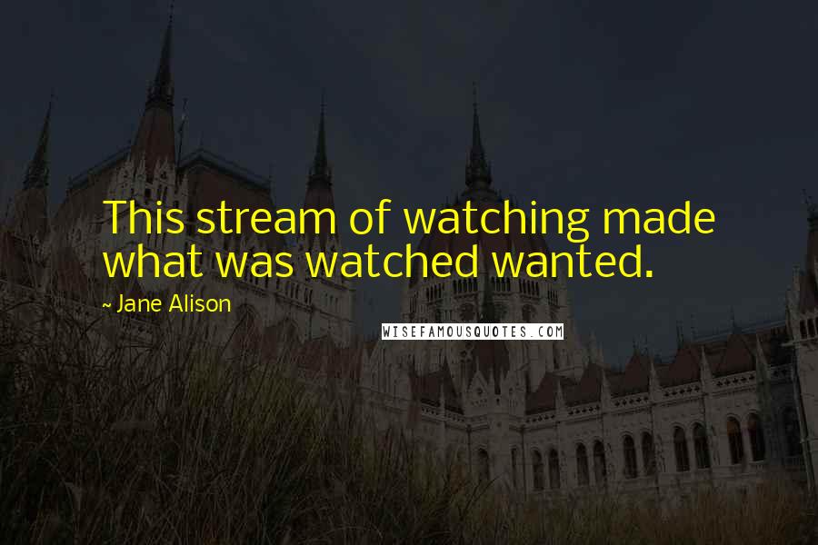 Jane Alison Quotes: This stream of watching made what was watched wanted.