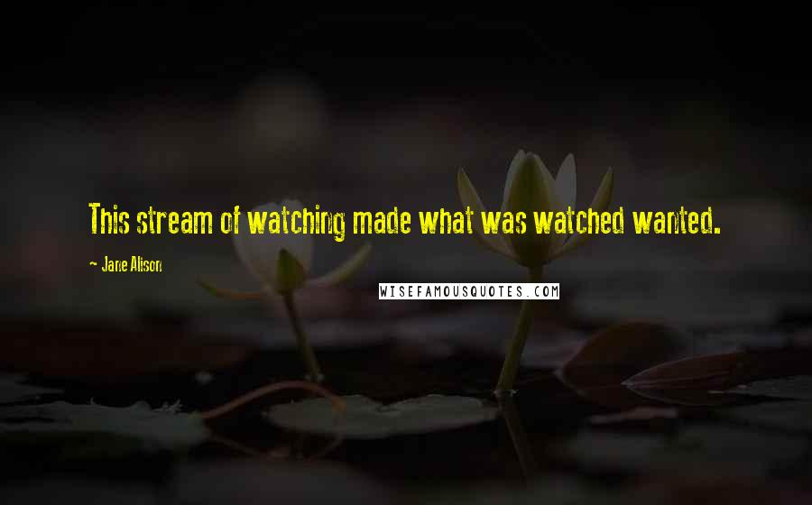 Jane Alison Quotes: This stream of watching made what was watched wanted.