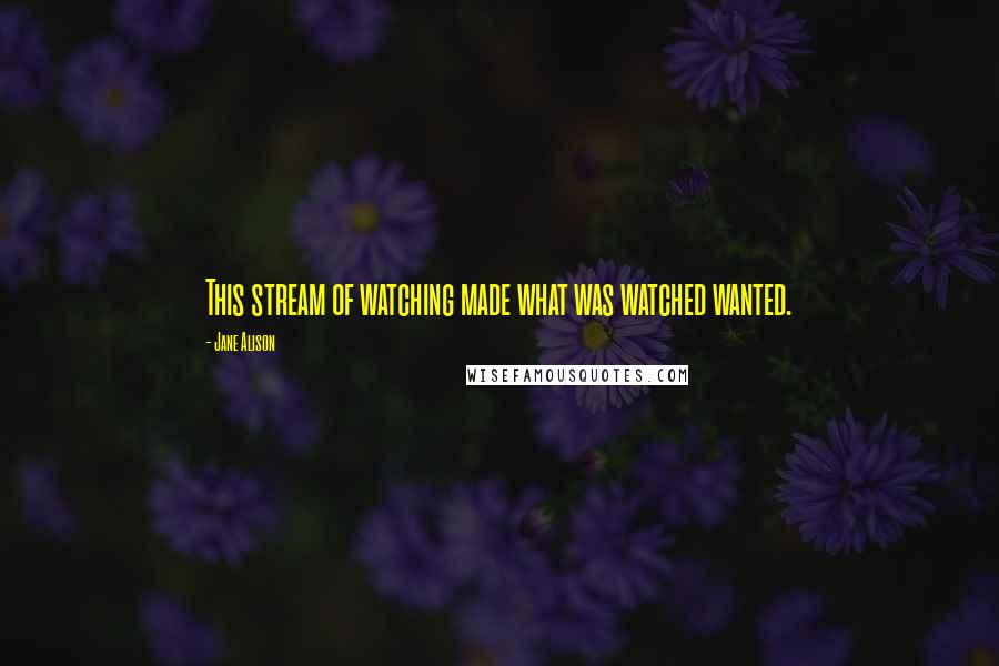 Jane Alison Quotes: This stream of watching made what was watched wanted.