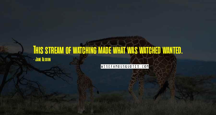 Jane Alison Quotes: This stream of watching made what was watched wanted.