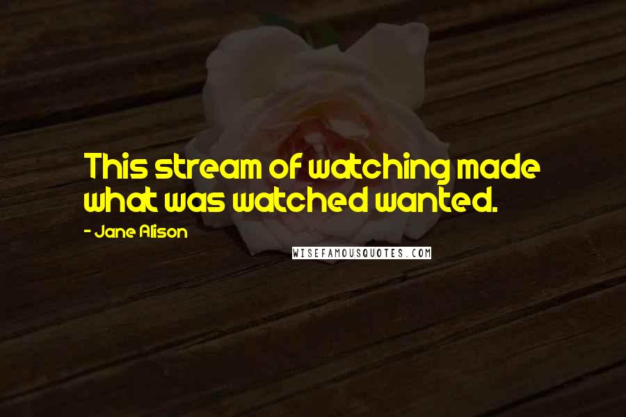 Jane Alison Quotes: This stream of watching made what was watched wanted.