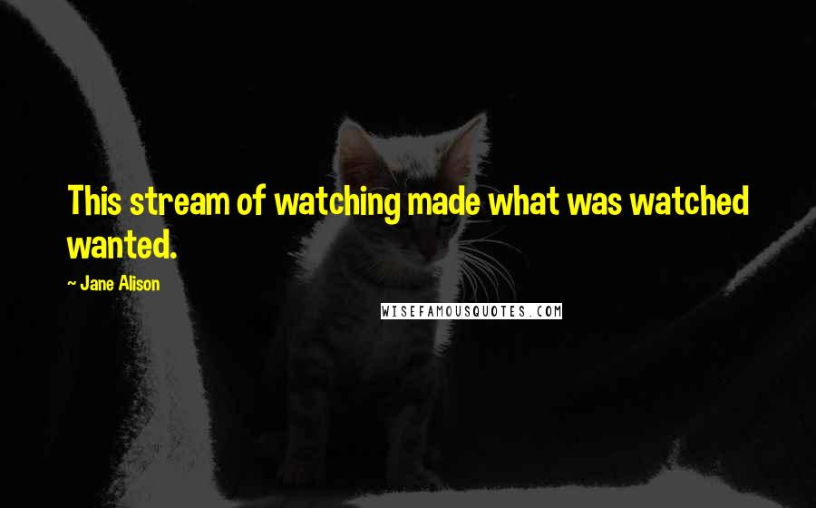 Jane Alison Quotes: This stream of watching made what was watched wanted.