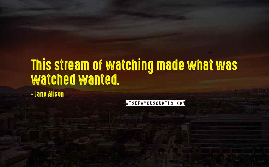 Jane Alison Quotes: This stream of watching made what was watched wanted.