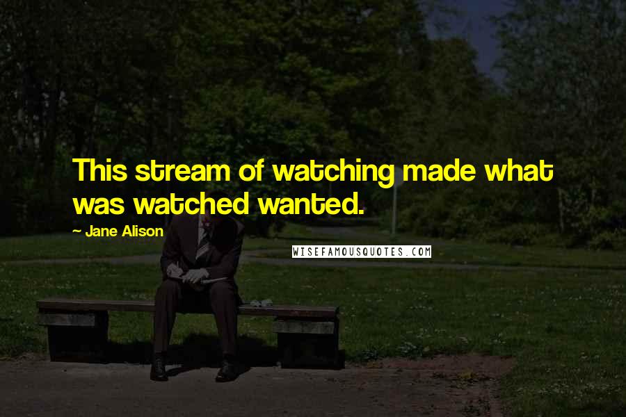 Jane Alison Quotes: This stream of watching made what was watched wanted.