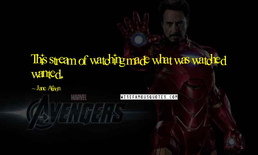 Jane Alison Quotes: This stream of watching made what was watched wanted.