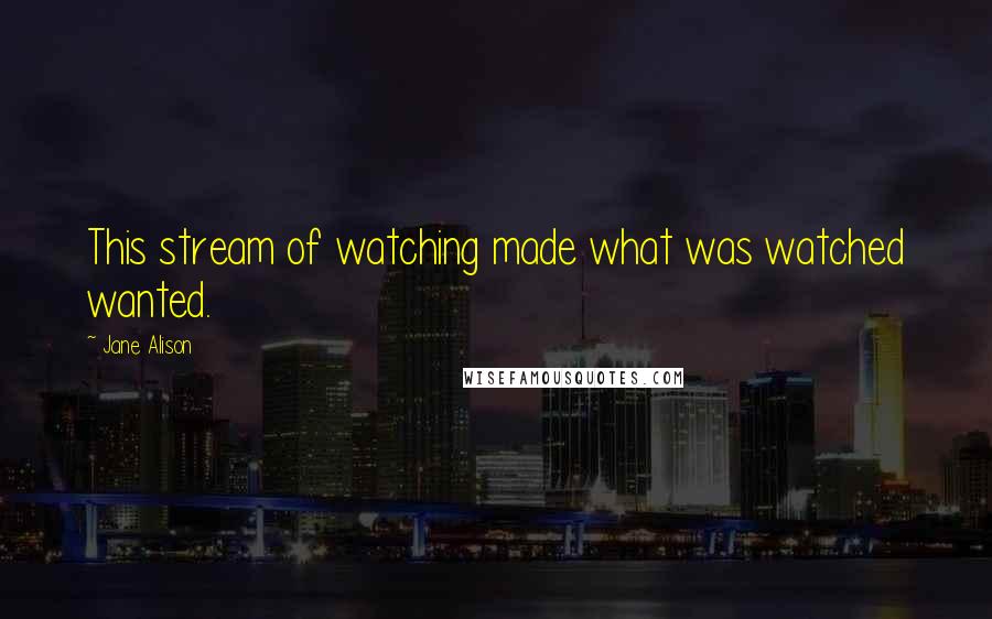Jane Alison Quotes: This stream of watching made what was watched wanted.