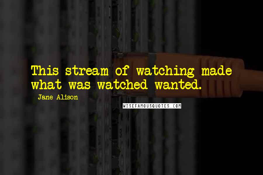 Jane Alison Quotes: This stream of watching made what was watched wanted.