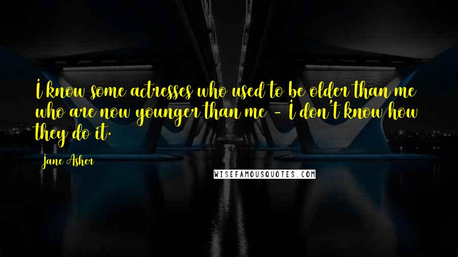 Jane Asher Quotes: I know some actresses who used to be older than me who are now younger than me - I don't know how they do it.