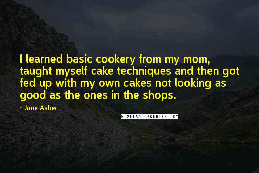 Jane Asher Quotes: I learned basic cookery from my mom, taught myself cake techniques and then got fed up with my own cakes not looking as good as the ones in the shops.
