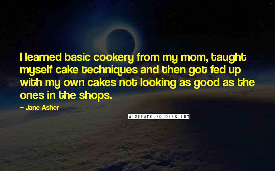 Jane Asher Quotes: I learned basic cookery from my mom, taught myself cake techniques and then got fed up with my own cakes not looking as good as the ones in the shops.