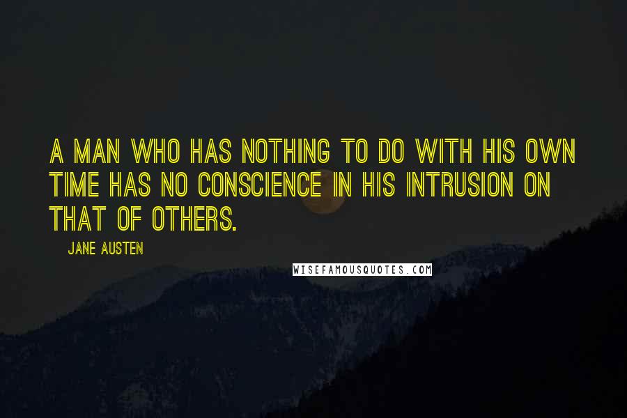 Jane Austen Quotes: A man who has nothing to do with his own time has no conscience in his intrusion on that of others.