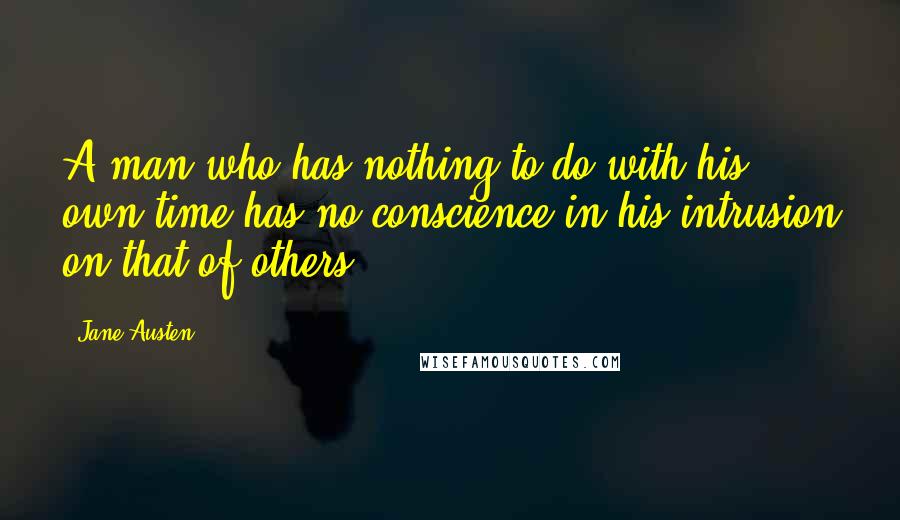 Jane Austen Quotes: A man who has nothing to do with his own time has no conscience in his intrusion on that of others.