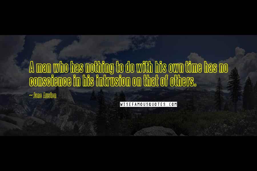 Jane Austen Quotes: A man who has nothing to do with his own time has no conscience in his intrusion on that of others.