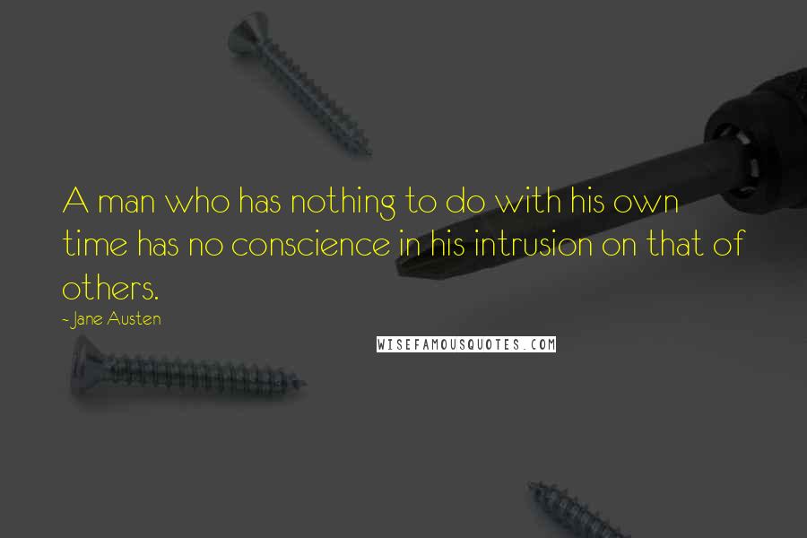 Jane Austen Quotes: A man who has nothing to do with his own time has no conscience in his intrusion on that of others.