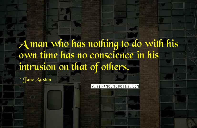 Jane Austen Quotes: A man who has nothing to do with his own time has no conscience in his intrusion on that of others.