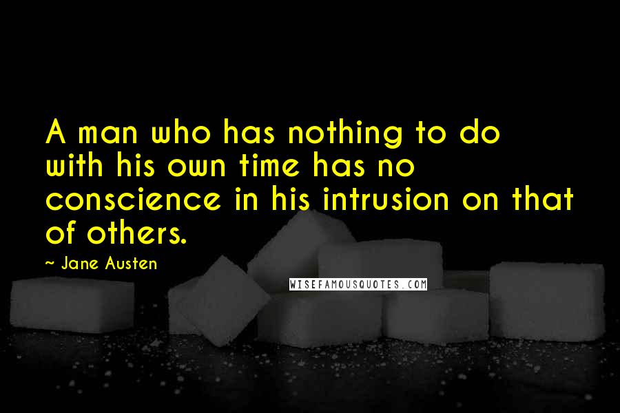 Jane Austen Quotes: A man who has nothing to do with his own time has no conscience in his intrusion on that of others.