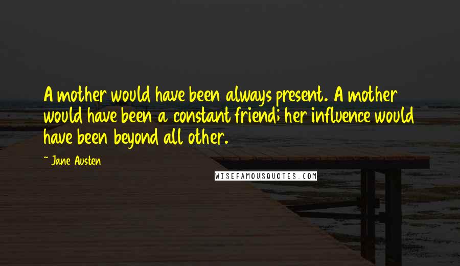 Jane Austen Quotes: A mother would have been always present. A mother would have been a constant friend; her influence would have been beyond all other.