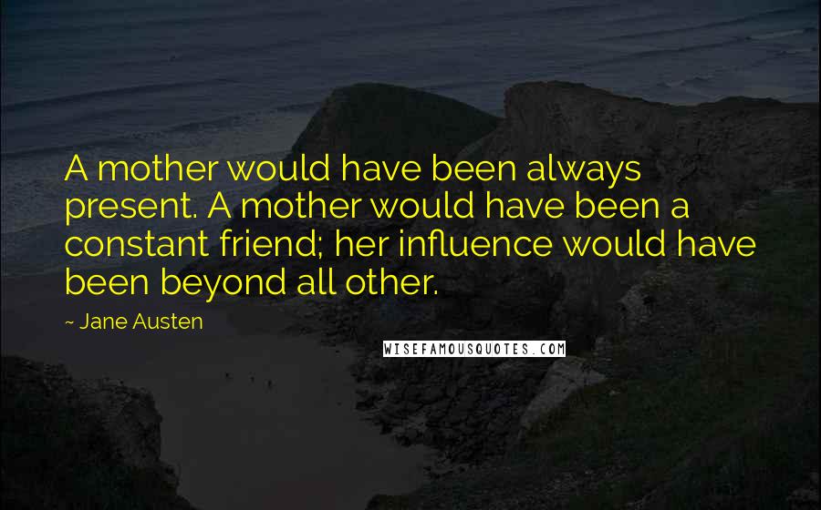 Jane Austen Quotes: A mother would have been always present. A mother would have been a constant friend; her influence would have been beyond all other.