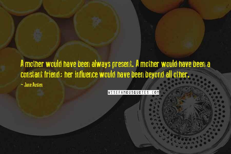 Jane Austen Quotes: A mother would have been always present. A mother would have been a constant friend; her influence would have been beyond all other.