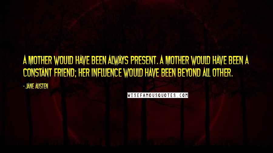 Jane Austen Quotes: A mother would have been always present. A mother would have been a constant friend; her influence would have been beyond all other.