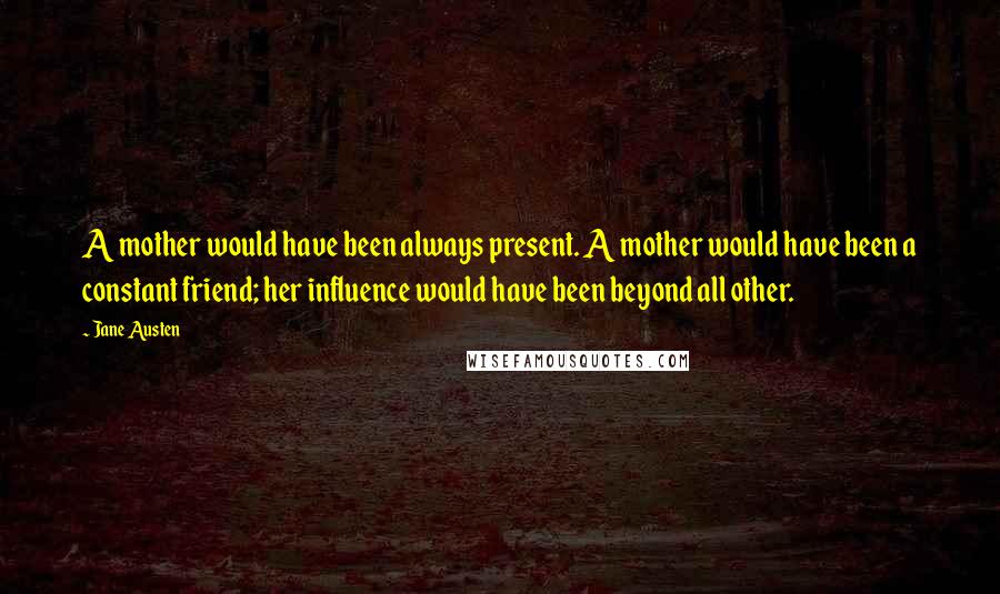 Jane Austen Quotes: A mother would have been always present. A mother would have been a constant friend; her influence would have been beyond all other.