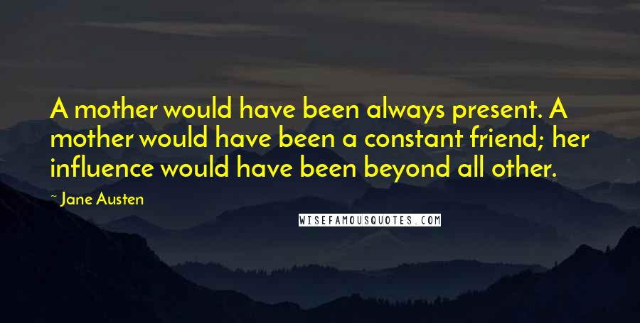 Jane Austen Quotes: A mother would have been always present. A mother would have been a constant friend; her influence would have been beyond all other.