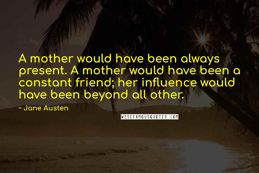 Jane Austen Quotes: A mother would have been always present. A mother would have been a constant friend; her influence would have been beyond all other.