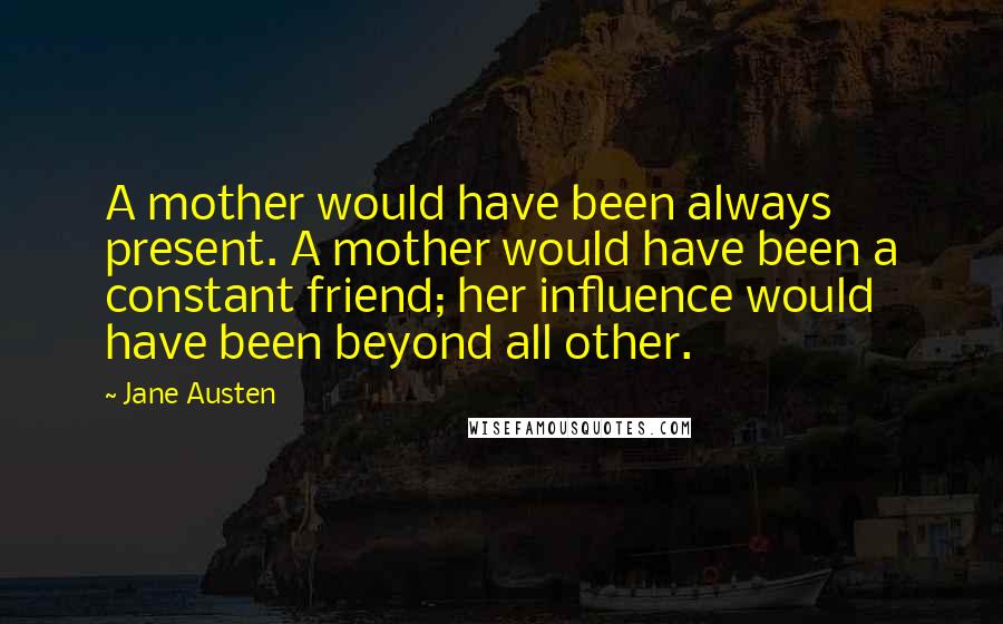 Jane Austen Quotes: A mother would have been always present. A mother would have been a constant friend; her influence would have been beyond all other.