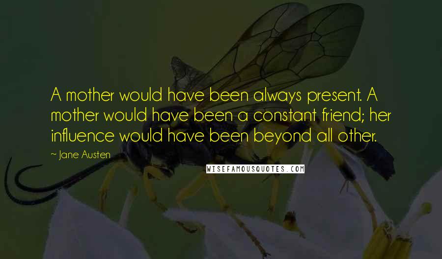 Jane Austen Quotes: A mother would have been always present. A mother would have been a constant friend; her influence would have been beyond all other.