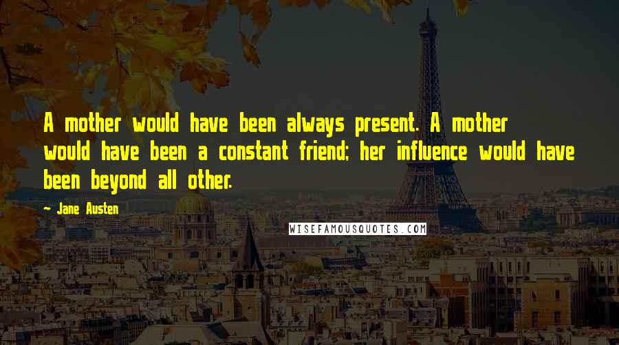 Jane Austen Quotes: A mother would have been always present. A mother would have been a constant friend; her influence would have been beyond all other.