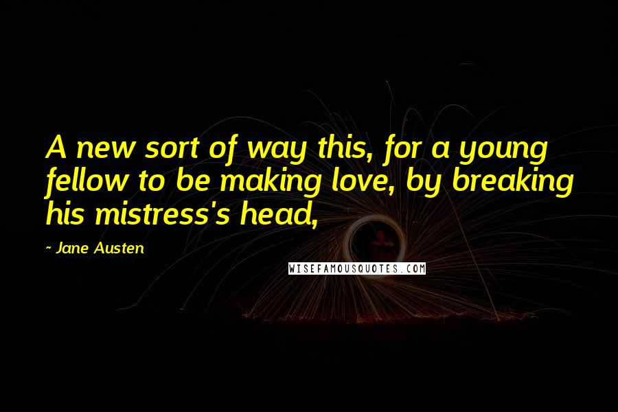 Jane Austen Quotes: A new sort of way this, for a young fellow to be making love, by breaking his mistress's head,