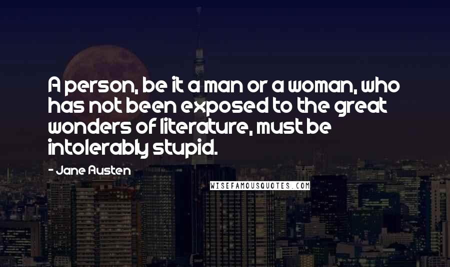 Jane Austen Quotes: A person, be it a man or a woman, who has not been exposed to the great wonders of literature, must be intolerably stupid.