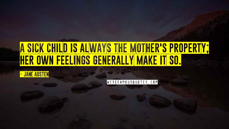 Jane Austen Quotes: A sick child is always the mother's property; her own feelings generally make it so.