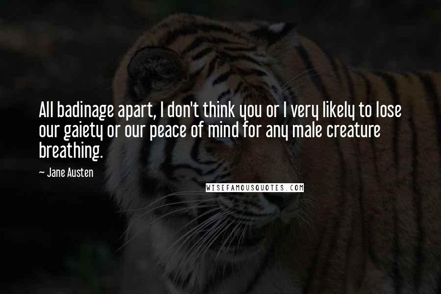 Jane Austen Quotes: All badinage apart, I don't think you or I very likely to lose our gaiety or our peace of mind for any male creature breathing.