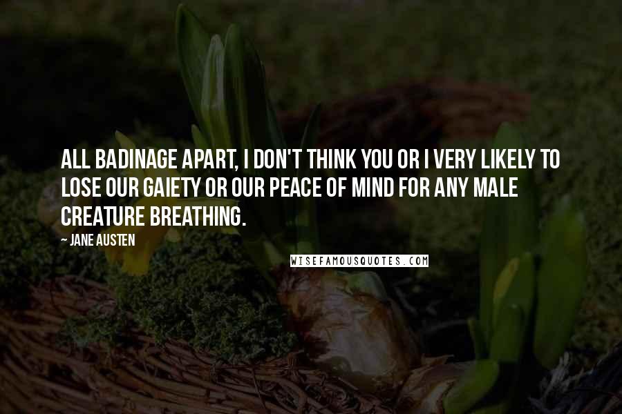 Jane Austen Quotes: All badinage apart, I don't think you or I very likely to lose our gaiety or our peace of mind for any male creature breathing.