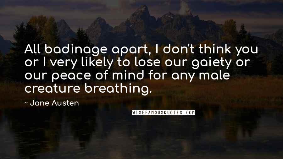Jane Austen Quotes: All badinage apart, I don't think you or I very likely to lose our gaiety or our peace of mind for any male creature breathing.