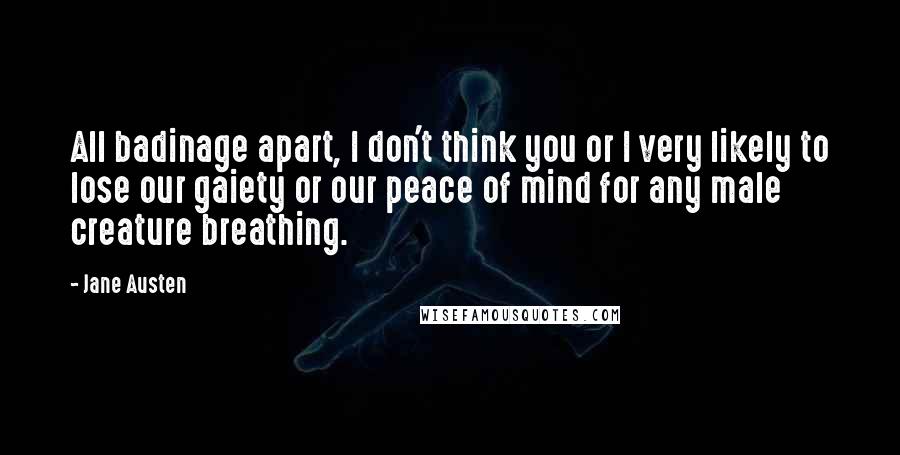 Jane Austen Quotes: All badinage apart, I don't think you or I very likely to lose our gaiety or our peace of mind for any male creature breathing.