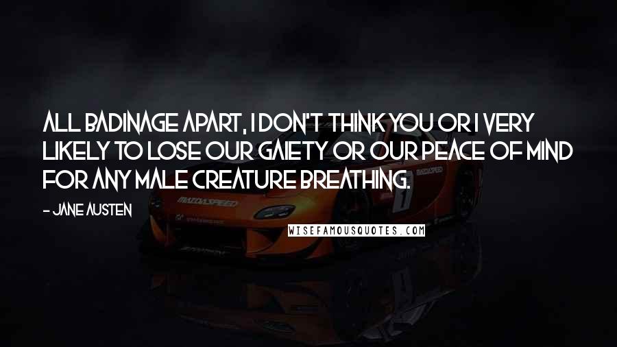 Jane Austen Quotes: All badinage apart, I don't think you or I very likely to lose our gaiety or our peace of mind for any male creature breathing.
