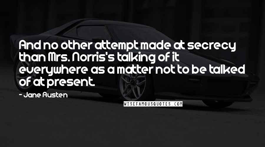 Jane Austen Quotes: And no other attempt made at secrecy than Mrs. Norris's talking of it everywhere as a matter not to be talked of at present.