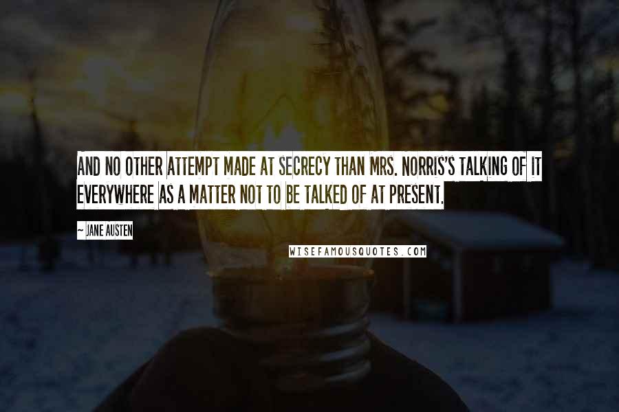 Jane Austen Quotes: And no other attempt made at secrecy than Mrs. Norris's talking of it everywhere as a matter not to be talked of at present.