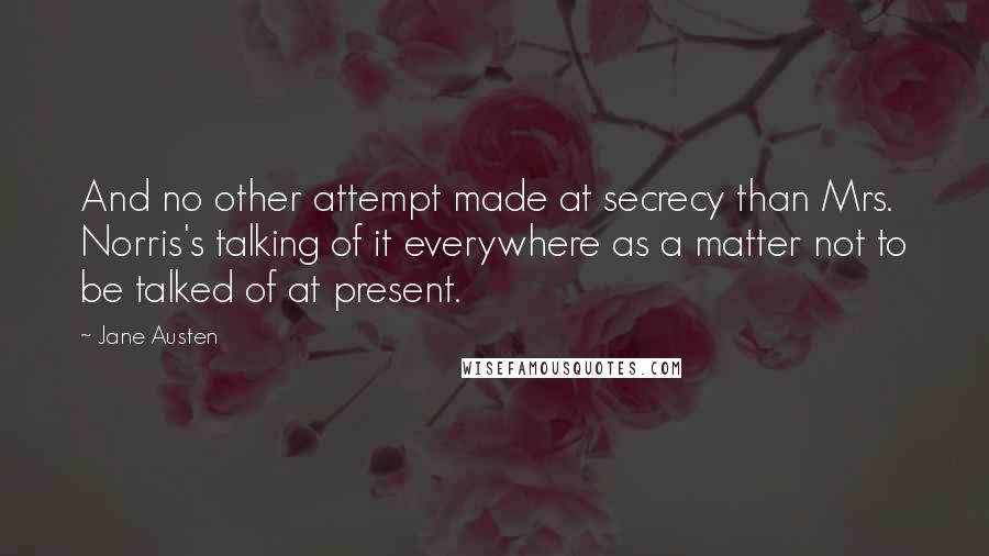 Jane Austen Quotes: And no other attempt made at secrecy than Mrs. Norris's talking of it everywhere as a matter not to be talked of at present.