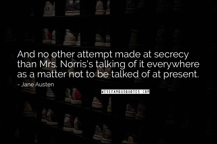 Jane Austen Quotes: And no other attempt made at secrecy than Mrs. Norris's talking of it everywhere as a matter not to be talked of at present.