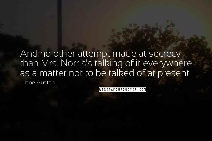 Jane Austen Quotes: And no other attempt made at secrecy than Mrs. Norris's talking of it everywhere as a matter not to be talked of at present.