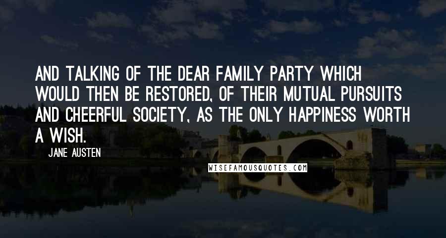 Jane Austen Quotes: And talking of the dear family party which would then be restored, of their mutual pursuits and cheerful society, as the only happiness worth a wish.