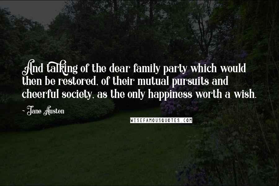 Jane Austen Quotes: And talking of the dear family party which would then be restored, of their mutual pursuits and cheerful society, as the only happiness worth a wish.